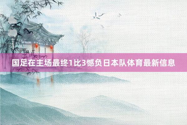 国足在主场最终1比3憾负日本队体育最新信息