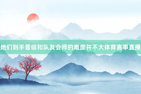 她们到手晋级和队友会师的难度并不大体育赛事直播