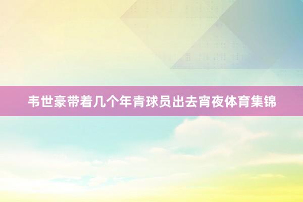 韦世豪带着几个年青球员出去宵夜体育集锦