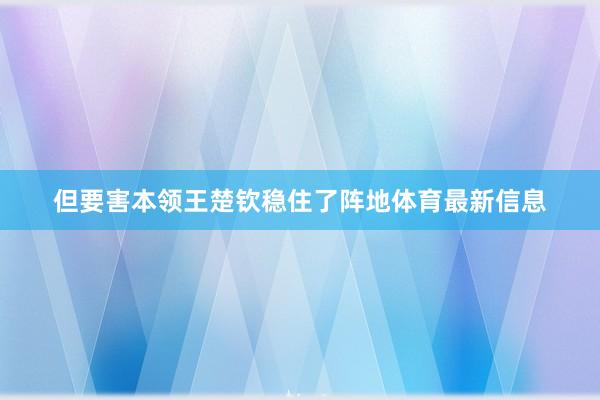 但要害本领王楚钦稳住了阵地体育最新信息