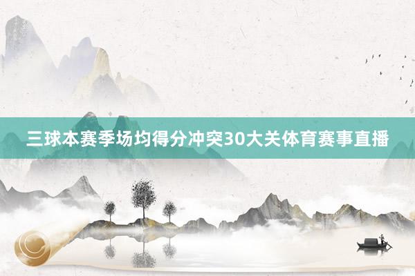 三球本赛季场均得分冲突30大关体育赛事直播