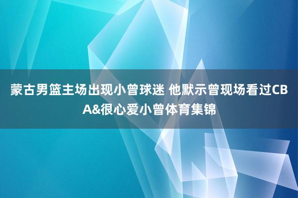 蒙古男篮主场出现小曾球迷 他默示曾现场看过CBA&很心爱小曾体育集锦