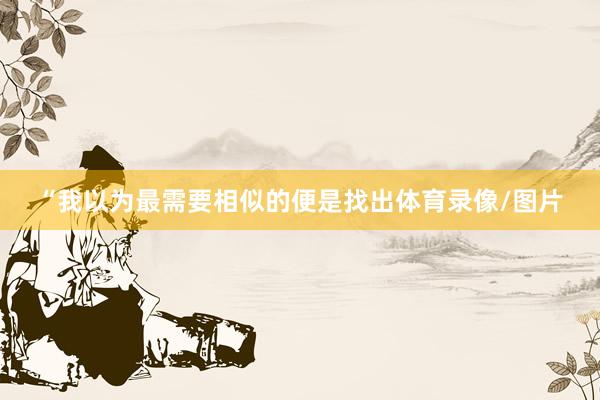“我以为最需要相似的便是找出体育录像/图片