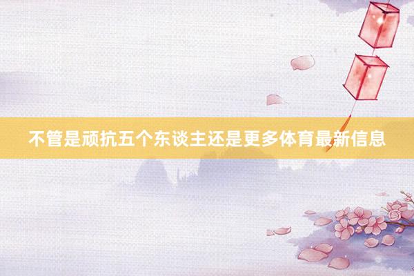 不管是顽抗五个东谈主还是更多体育最新信息