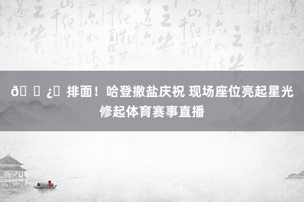 🐿️排面！哈登撒盐庆祝 现场座位亮起星光修起体育赛事直播