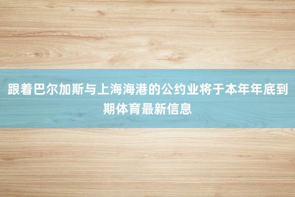 跟着巴尔加斯与上海海港的公约业将于本年年底到期体育最新信息