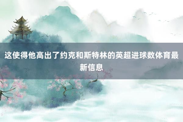 这使得他高出了约克和斯特林的英超进球数体育最新信息