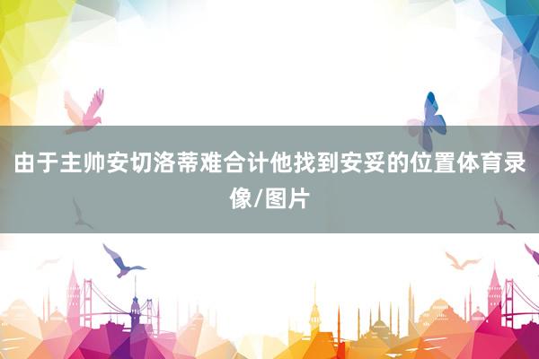 由于主帅安切洛蒂难合计他找到安妥的位置体育录像/图片