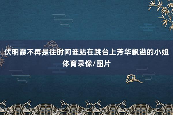 伏明霞不再是往时阿谁站在跳台上芳华飘溢的小姐体育录像/图片