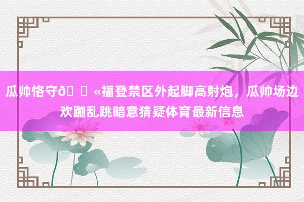 瓜帅恪守😫福登禁区外起脚高射炮，瓜帅场边欢蹦乱跳暗意猜疑体育最新信息