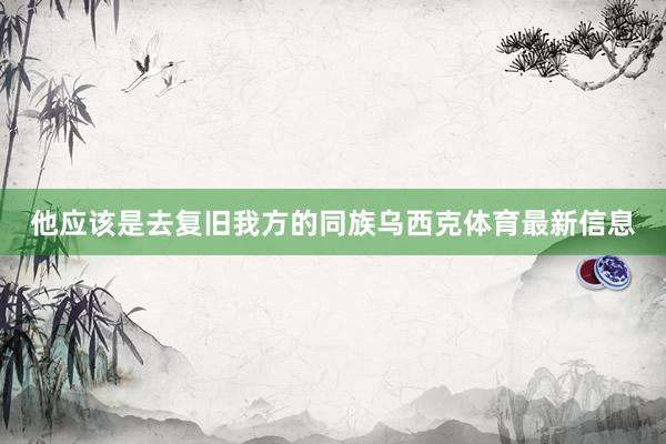 他应该是去复旧我方的同族乌西克体育最新信息