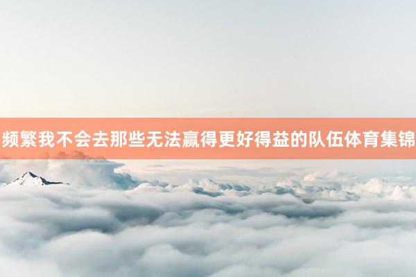 频繁我不会去那些无法赢得更好得益的队伍体育集锦