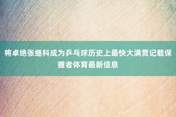 将卓绝张继科成为乒乓球历史上最快大满贯记载保握者体育最新信息