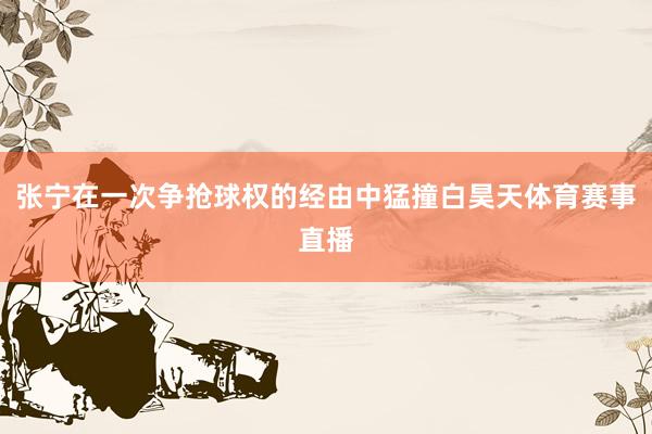 张宁在一次争抢球权的经由中猛撞白昊天体育赛事直播
