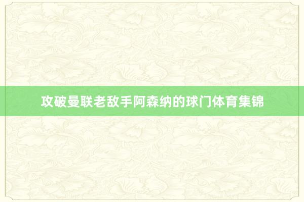 攻破曼联老敌手阿森纳的球门体育集锦