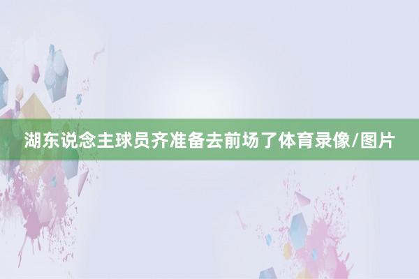 湖东说念主球员齐准备去前场了体育录像/图片