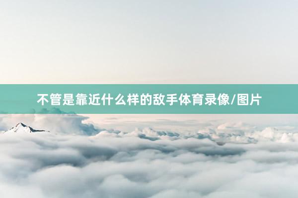 不管是靠近什么样的敌手体育录像/图片