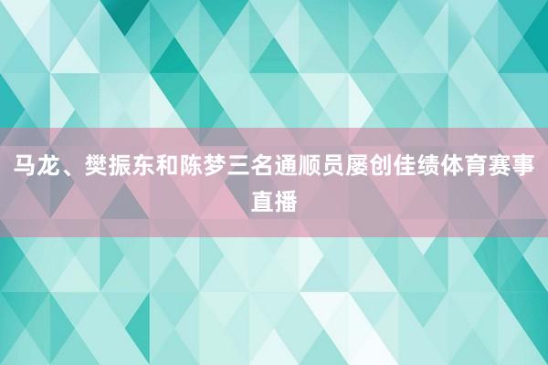 马龙、樊振东和陈梦三名通顺员屡创佳绩体育赛事直播