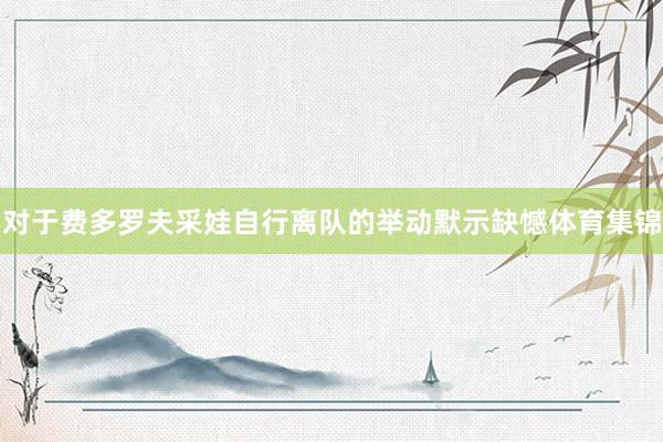 对于费多罗夫采娃自行离队的举动默示缺憾体育集锦