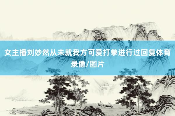 女主播刘妙然从未就我方可爱打拳进行过回复体育录像/图片