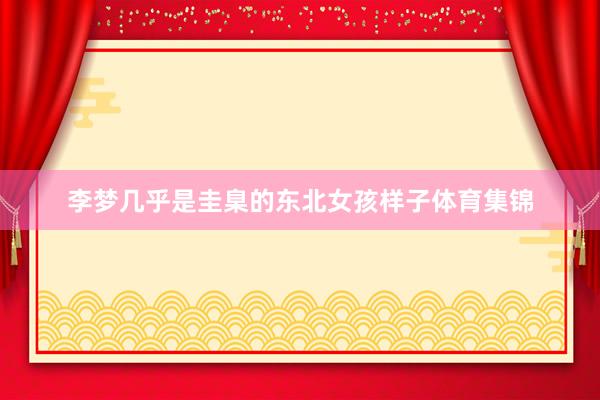 李梦几乎是圭臬的东北女孩样子体育集锦
