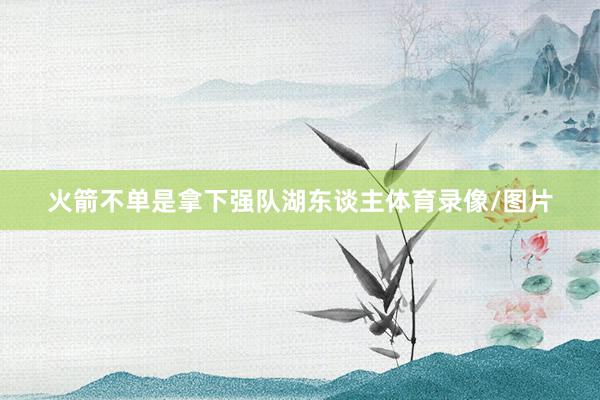 火箭不单是拿下强队湖东谈主体育录像/图片