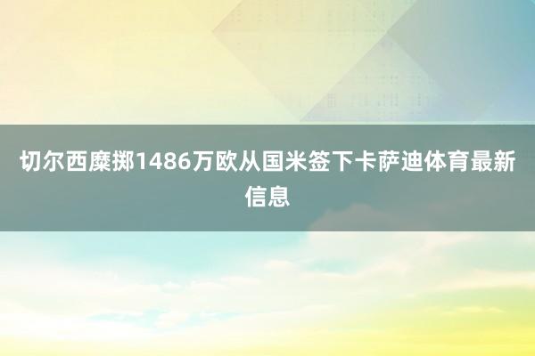 切尔西糜掷1486万欧从国米签下卡萨迪体育最新信息