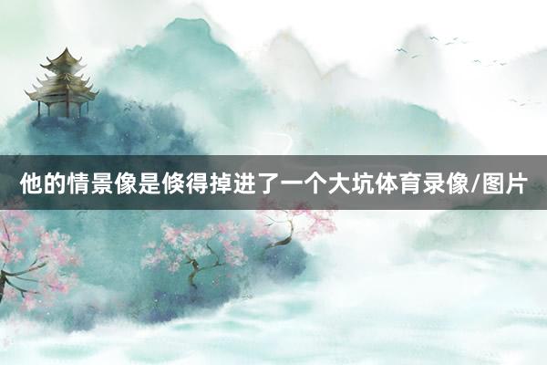 他的情景像是倏得掉进了一个大坑体育录像/图片