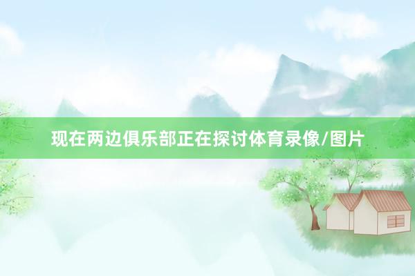 现在两边俱乐部正在探讨体育录像/图片