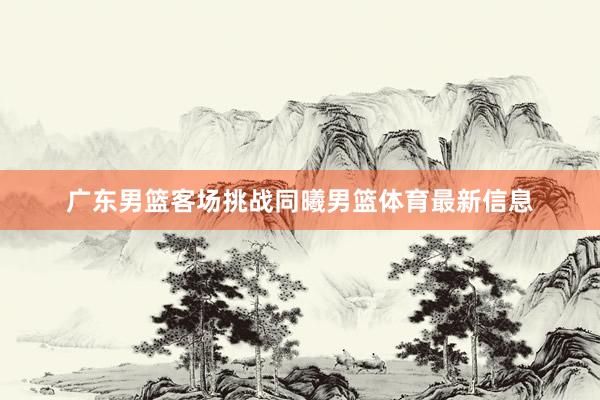 广东男篮客场挑战同曦男篮体育最新信息