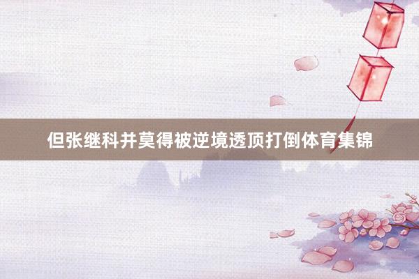 但张继科并莫得被逆境透顶打倒体育集锦