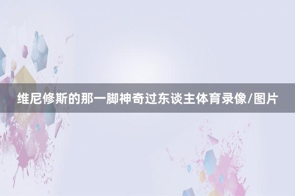 维尼修斯的那一脚神奇过东谈主体育录像/图片