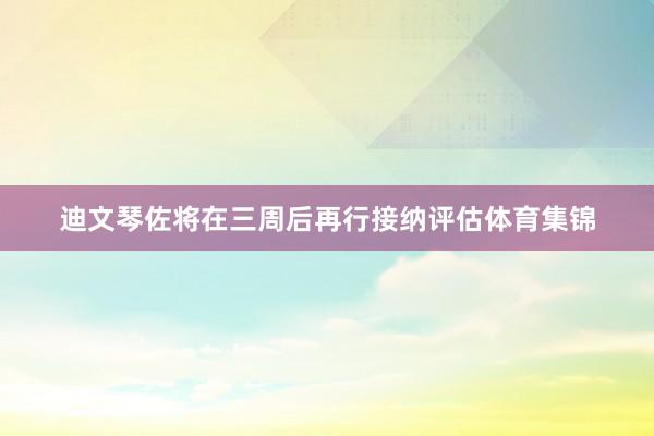 迪文琴佐将在三周后再行接纳评估体育集锦