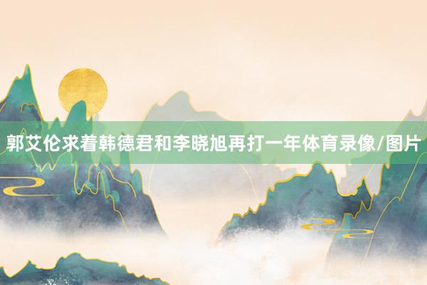 郭艾伦求着韩德君和李晓旭再打一年体育录像/图片