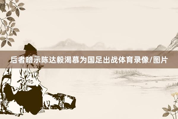 后者暗示陈达毅渴慕为国足出战体育录像/图片