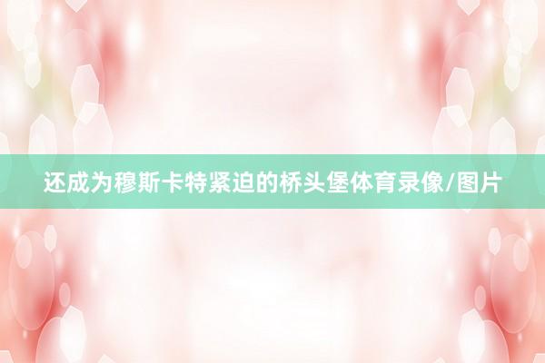 还成为穆斯卡特紧迫的桥头堡体育录像/图片
