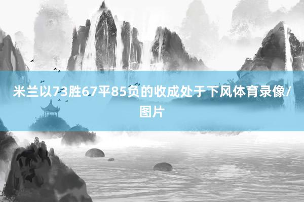 米兰以73胜67平85负的收成处于下风体育录像/图片