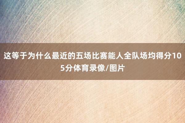 这等于为什么最近的五场比赛能人全队场均得分105分体育录像/图片