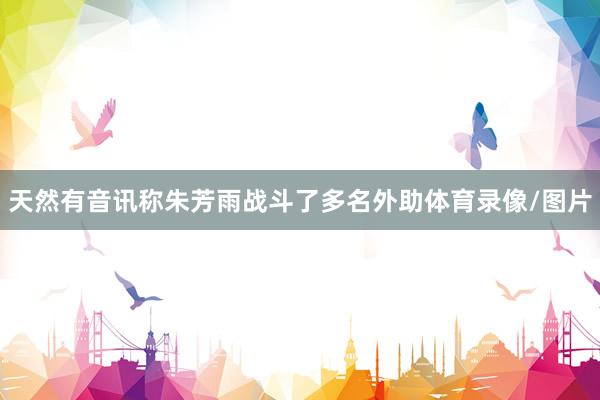 天然有音讯称朱芳雨战斗了多名外助体育录像/图片