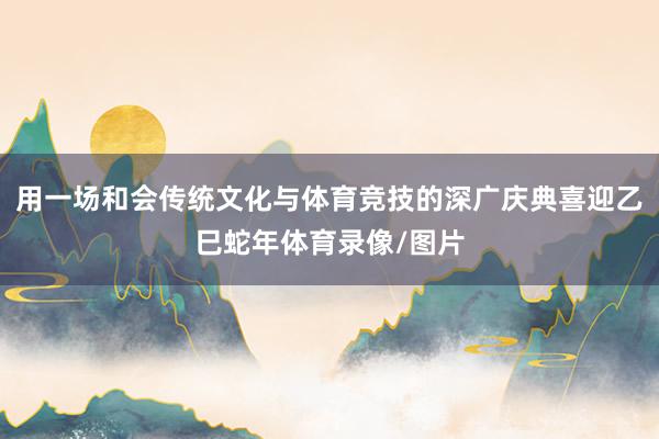 用一场和会传统文化与体育竞技的深广庆典喜迎乙巳蛇年体育录像/图片