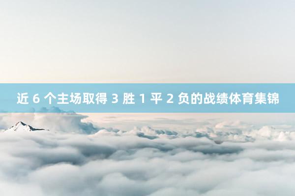 近 6 个主场取得 3 胜 1 平 2 负的战绩体育集锦