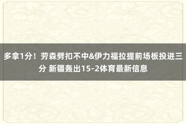 多拿1分！劳森劈扣不中&伊力福拉提前场板投进三分 新疆轰出15-2体育最新信息
