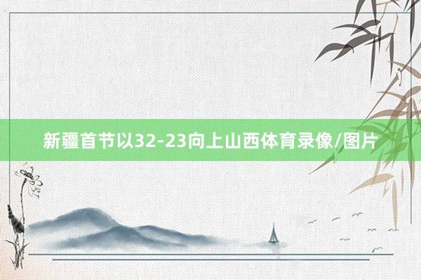 新疆首节以32-23向上山西体育录像/图片