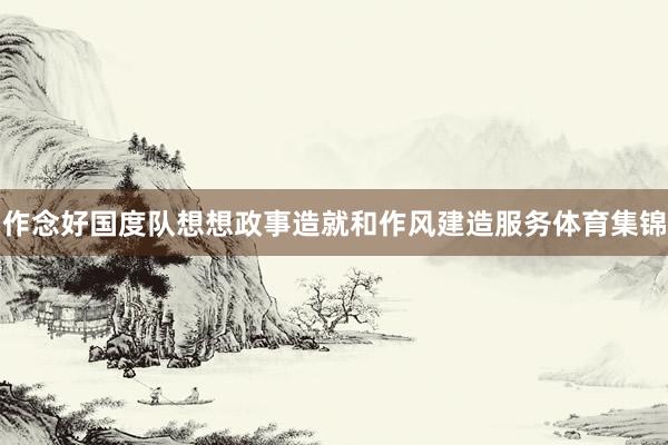 作念好国度队想想政事造就和作风建造服务体育集锦