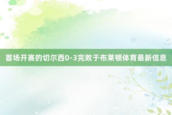 首场开赛的切尔西0-3完败于布莱顿体育最新信息