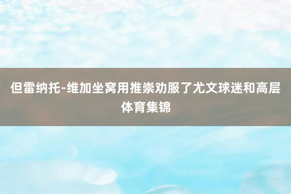 但雷纳托-维加坐窝用推崇劝服了尤文球迷和高层体育集锦