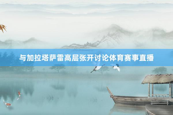 与加拉塔萨雷高层张开讨论体育赛事直播