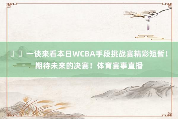 ⭐️一谈来看本日WCBA手段挑战赛精彩短暂！期待未来的决赛！体育赛事直播