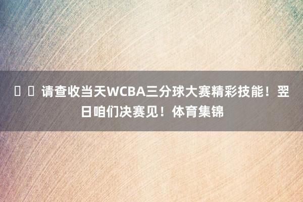 ⭐️请查收当天WCBA三分球大赛精彩技能!翌日咱们决赛见!体育集锦