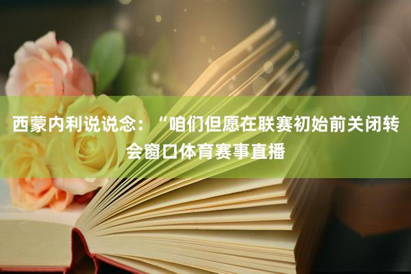 西蒙内利说说念：“咱们但愿在联赛初始前关闭转会窗口体育赛事直播